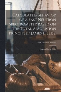 bokomslag Calculated Behavior of a Fast Neutron Spectrometer Based on the Total Absorption Principle / James E. Leiss.; NBS Technical Note 10