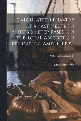 Calculated Behavior of a Fast Neutron Spectrometer Based on the Total Absorption Principle / James E. Leiss.; NBS Technical Note 10 1