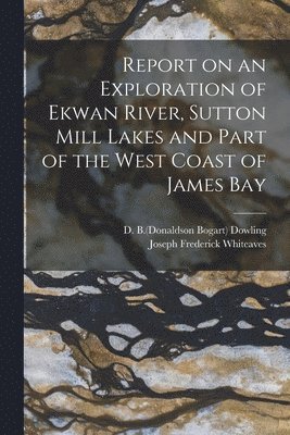 D. B. (Donaldson Bogart) Dowling, Joseph Frederick Whiteaves - Report on an Exploration of Ekwan River, Sutton Mill Lakes and Part of the West Coast of James Bay, Häftad