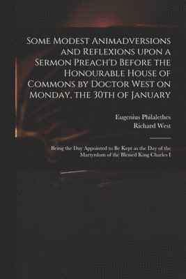 Some Modest Animadversions and Reflexions Upon a Sermon Preach'd Before the Honourable House of Commons by Doctor West on Monday, the 30th of January 1