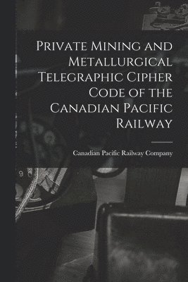 bokomslag Private Mining and Metallurgical Telegraphic Cipher Code of the Canadian Pacific Railway [microform]