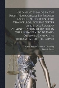 bokomslag Ordinances Made by the Right Honourable Sir Francis Bacon ... Being Then Lord Chancellor, for the Better and More Regular Administration of Iustice in the Chancery, to Be Daily Observed Saving the ...