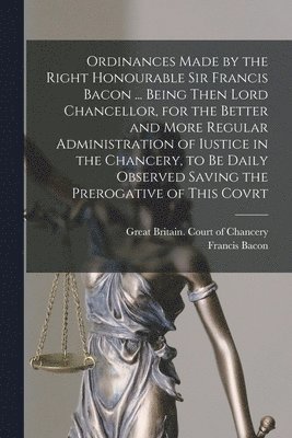 Ordinances Made by the Right Honourable Sir Francis Bacon ... Being Then Lord Chancellor, for the Better and More Regular Administration of Iustice in the Chancery, to Be Daily Observed Saving the 1