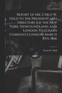 bokomslag Report of Mr. Cyrus W. Field to the President and Directors [of the New York, Newfoundland, and London Telegraph Company, ] London, March 8th, 1866 [microform]