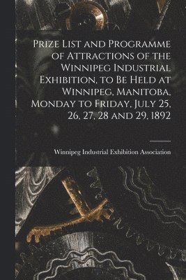 Prize List and Programme of Attractions of the Winnipeg Industrial Exhibition, to Be Held at Winnipeg, Manitoba, Monday to Friday, July 25, 26, 27, 28 and 29, 1892 [microform] 1