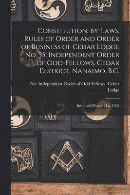 Constitution, By-laws, Rules of Order and Order of Business of Cedar Lodge No. 35, Independent Order of Odd-Fellows, Cedar District, Nanaimo, B.C. [microform] 1