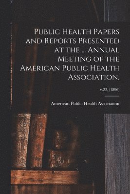 Public Health Papers and Reports Presented at the ... Annual Meeting of the American Public Health Association.; v.22, (1896) 1