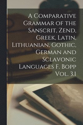 A Comparative Grammar of the Sanscrit, Zend, Greek, Latin, Lithuanian, Gothic, German and Sclavonic Languages F. Bopp Vol. 3.1 1