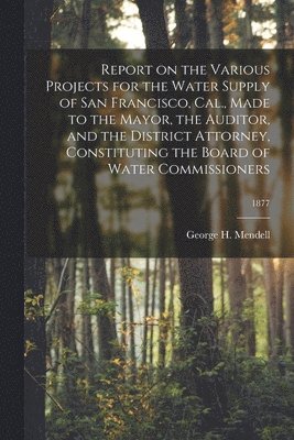 bokomslag Report on the Various Projects for the Water Supply of San Francisco, Cal., Made to the Mayor, the Auditor, and the District Attorney, Constituting the Board of Water Commissioners; 1877