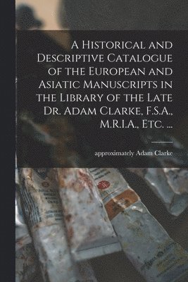 A Historical and Descriptive Catalogue of the European and Asiatic Manuscripts in the Library of the Late Dr. Adam Clarke, F.S.A., M.R.I.A., Etc. ... 1