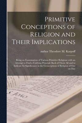 Primitive Conceptions of Religion and Their Implications: Being an Examination of Various Primitive Religions With an Attempt to Find a Unifying Princ 1