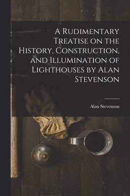 A Rudimentary Treatise on the History, Construction, and Illumination of Lighthouses by Alan Stevenson 1