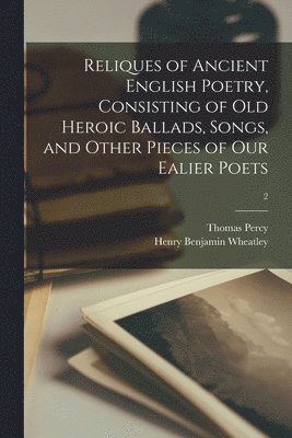 Reliques of Ancient English Poetry, Consisting of Old Heroic Ballads, Songs, and Other Pieces of Our Ealier Poets; 2 1