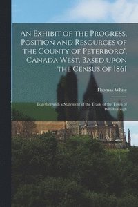 bokomslag An Exhibit of the Progress, Position and Resources of the County of Peterboro', Canada West, Based Upon the Census of 1861 [microform]