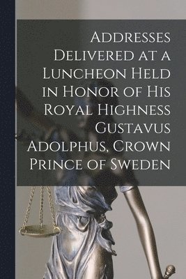 Addresses Delivered at a Luncheon Held in Honor of His Royal Highness Gustavus Adolphus, Crown Prince of Sweden 1