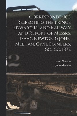 Correspondence Respecting the Prince Edward Island Railway and Report of Messrs. Isaac Newton & John Meehan, Civil Egineers, &c., &c. 1872 [microform] 1