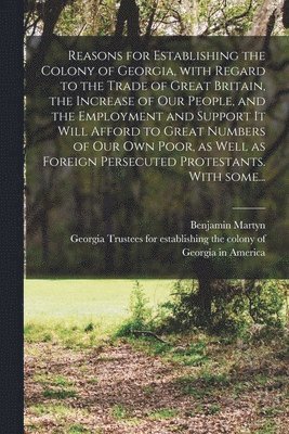 bokomslag Reasons for Establishing the Colony of Georgia, With Regard to the Trade of Great Britain, the Increase of Our People, and the Employment and Support It Will Afford to Great Numbers of Our Own Poor,