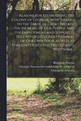 Reasons for Establishing the Colony of Georgia, With Regard to the Trade of Great Britain, the Increase of Our People, and the Employment and Support It Will Afford to Great Numbers of Our Own Poor, 1