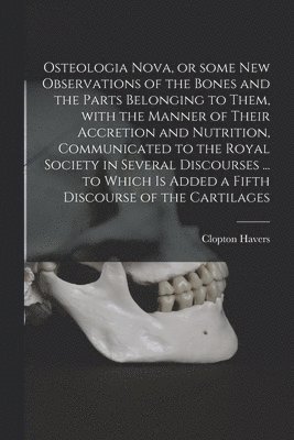 Osteologia Nova, or Some New Observations of the Bones and the Parts Belonging to Them, With the Manner of Their Accretion and Nutrition, Communicated to the Royal Society in Several Discourses ... to Which is Added a Fifth Discourse of the Cartilages