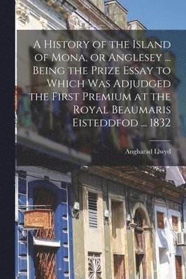 A History of the Island of Mona, or Anglesey ... Being the Prize Essay to Which Was Adjudged the First Premium at the Royal Beaumaris Eisteddfod ... 1832 1