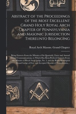 Abstract of the Proceedings of the Most Excellent Grand Holy Royal Arch Chapter of Pennsylvania and Masonic Jurisdiction Thereunto Belonging 1