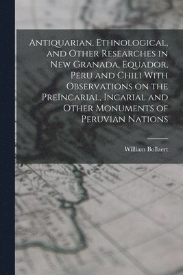 Antiquarian, Ethnological, and Other Researches in New Granada, Equador, Peru and Chili With Observations on the PreIncarial, Incarial and Other Monuments of Peruvian Nations 1