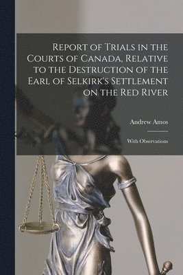 Report of Trials in the Courts of Canada, Relative to the Destruction of the Earl of Selkirk's Settlement on the Red River [microform] 1