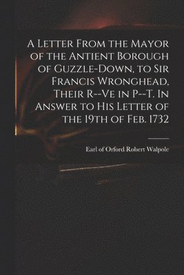 Letter From the Mayor of the Antient Borough of Guzzle-Down, to Sir Francis Wronghead, Their R--ve in P--t. In Answer to His Letter of the 19th of Feb. 1732