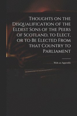 Thoughts on the Disqualification of the Eldest Sons of the Peers of Scotland, to Elect, or to Be Elected From That Country to Parliament 1