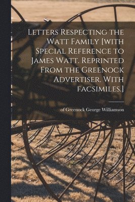 Letters Respecting the Watt Family [with Special Reference to James Watt. Reprinted From the Greenock Advertiser. With Facsimiles.] 1