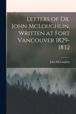 Letters of Dr. John McLoughlin, Written at Fort Vancouver 1829-1832 1