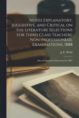 Notes Explanatory, Suggestive, and Critical on the Literature Selections for Third Class Teachers' Non-profession[a]l Examinations, 1888; Also on Literature Selections for 1887 [microform] 1