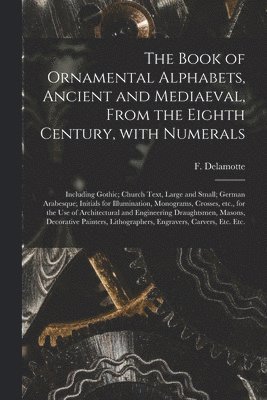 The Book of Ornamental Alphabets, Ancient and Mediaeval, From the Eighth Century, With Numerals; Including Gothic; Church Text, Large and Small; German Arabesque; Initials for Illumination, 1