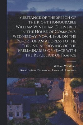 Substance of the Speech of the Right Honourable William Windham, Delivered in the House of Commons, Wednesday, Nov. 4, 1801 [microform], on the Report of an Address to the Throne, Approving of the 1