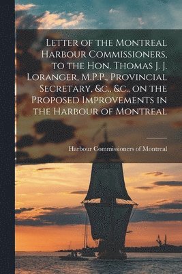 Letter of the Montreal Harbour Commissioners, to the Hon. Thomas J. J. Loranger, M.P.P., Provincial Secretary, &c., &c., on the Proposed Improvements in the Harbour of Montreal [microform]