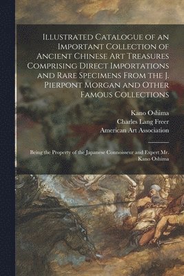Kano Oshima - Illustrated Catalogue of an Important Collection of Ancient Chinese Art Treasures Comprising Direct Importations and Rare Specimens From the J. Pierpont Morgan and Other Famous Collections, Häftad