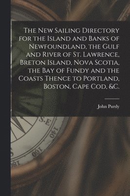The New Sailing Directory for the Island and Banks of Newfoundland, the Gulf and River of St. Lawrence, Breton Island, Nova Scotia, the Bay of Fundy and the Coasts Thence to Portland, Boston, Cape 1
