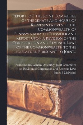 Report [of] the Joint Committee of the Senate and House of Representatives of the Commonwealth of Pennsylvania to Consider and Report Upon a Revision of the Corporation and Revenue Laws of the 1