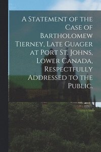 bokomslag A Statement of the Case of Bartholomew Tierney, Late Guager at Port St. Johns, Lower Canada, Respectfully Addressed to the Public.