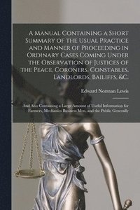 bokomslag A Manual Containing a Short Summary of the Usual Practice and Manner of Proceeding in Ordinary Cases Coming Under the Observation of Justices of the Peace, Coroners, Constables, Landlords, Bailiffs,