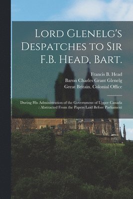 Lord Glenelg's Despatches to Sir F.B. Head, Bart. [microform] 1