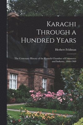 Karachi Through a Hundred Years; the Centenary History of the Karachi Chamber of Commerce and Industry, 1860-1960 1