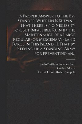 William Pulteney Earl of Bath, Corbyn  Letter Fro Morris, Robert Earl of Orford Walpole - Proper Answer to the By-stander. Wherein is Shewn I. That There is No Necessity for, but Infallible Ruin in the Maintenance of a Large Regular (or Mercenary) Land Force in This Island. II. That by Keeping up a Standing Army for Preventing An..., Häftad
