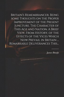 Britain's Remembrancer. Being Some Thoughts on the Proper Improvement of the Present Juncture. The Character of This Age and Nation. A Brief View, From History, of the Effects of the Vices Which Now 1