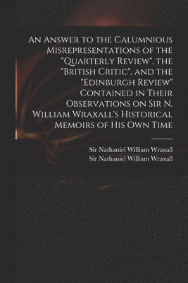 Answer to the Calumnious Misrepresentations of the "Quarterly Review", the "British Critic", and the "Edinburgh Review" Contained in Their Observations on Sir N. William Wraxall's Historical Memoirs of His Own Time