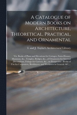 I and J Taylor's Architectural Libr - Catalogue of Modern Books on Architecture, Theoretical, Practical, and Ornamental, Häftad