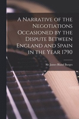 A Narrative of the Negotiations Occasioned by the Dispute Between England and Spain in the Year 1790 [microform] 1