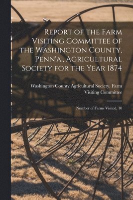 bokomslag Report of the Farm Visiting Committee of the Washington County, Penn'a., Agricultural Society for the Year 1874 [microform]