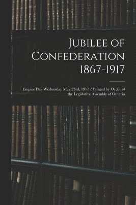 Jubilee of Confederation 1867-1917; Empire Day Wednesday May 23rd, 1917 / Printed by Order of the Legislative Assembly of Ontario 1