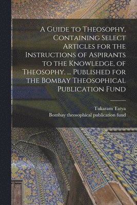 Guide to Theosophy [microform], Containing Select Articles for the Instructions of Aspirants to the Knowledge, of Theosophy. ... Published for the Bombay Theosophical Publication Fund